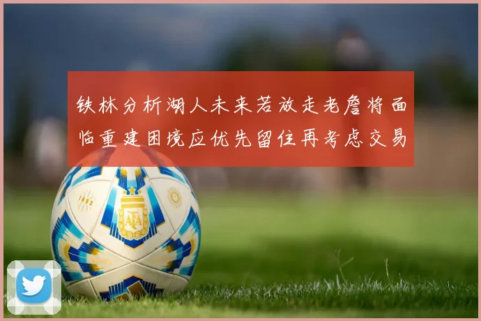 铁林分析湖人未来若放走老詹将面临重建困境应优先留住再考虑交易