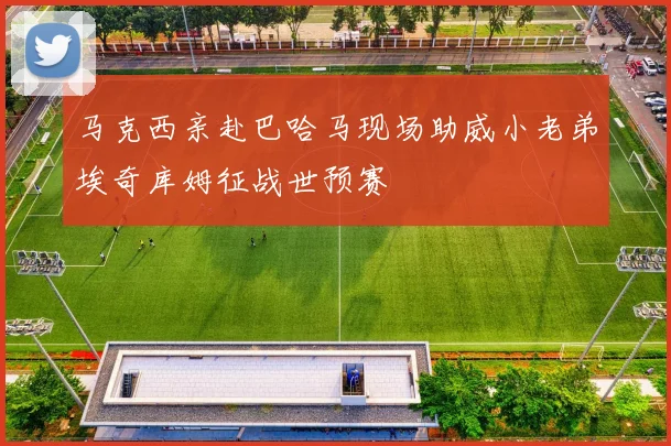 马克西亲赴巴哈马现场助威小老弟埃奇库姆征战世预赛