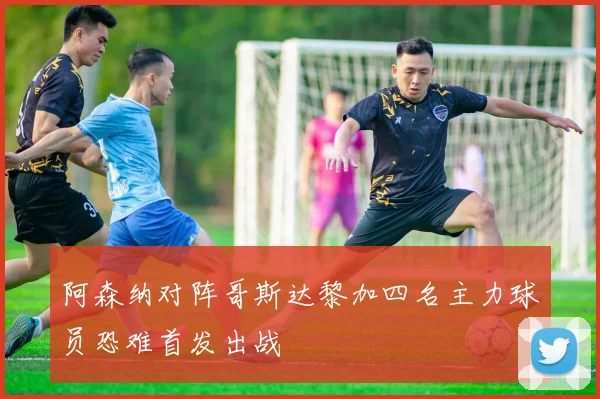 阿森纳对阵哥斯达黎加四名主力球员恐难首发出战