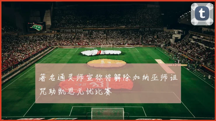 著名通灵师宣称将解除加纳巫师诅咒助凯恩无忧比赛