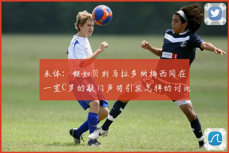 米体：假如贝利马拉多纳梅西同在一室C罗的敲门声将引发怎样的讨论