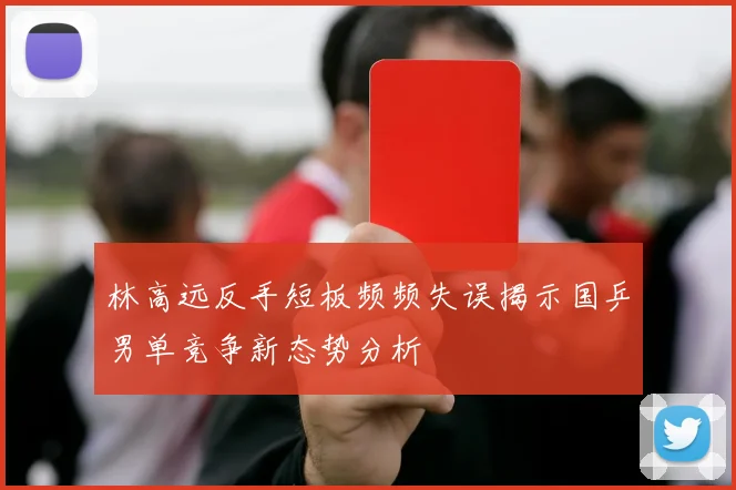 林高远反手短板频频失误揭示国乒男单竞争新态势分析