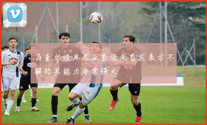 马奎尔谈库尼亚首场未首发表示不解称其能力非常强大