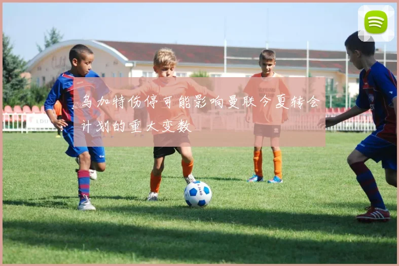 乌加特伤停可能影响曼联今夏转会计划的重大变数