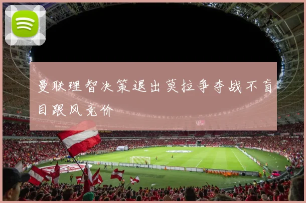 曼联理智决策退出莫拉争夺战不盲目跟风竞价
