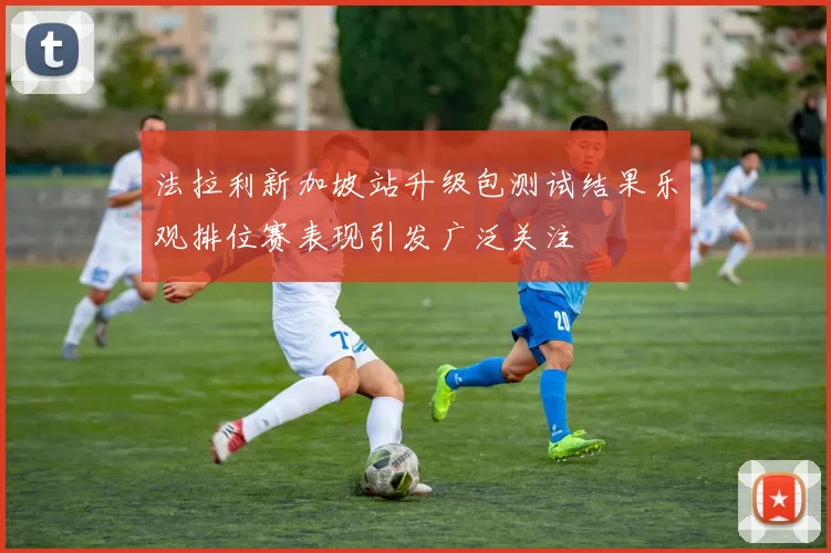 法拉利新加坡站升级包测试结果乐观排位赛表现引发广泛关注