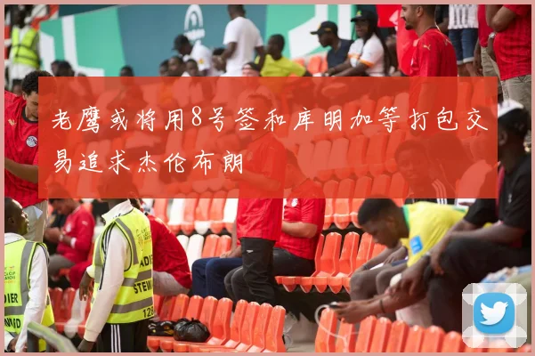 老鹰或将用8号签和库明加等打包交易追求杰伦布朗
