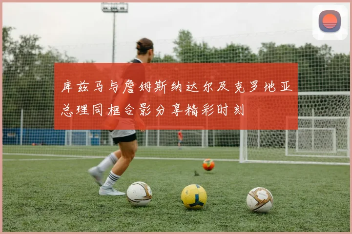 库兹马与詹姆斯纳达尔及克罗地亚总理同框合影分享精彩时刻