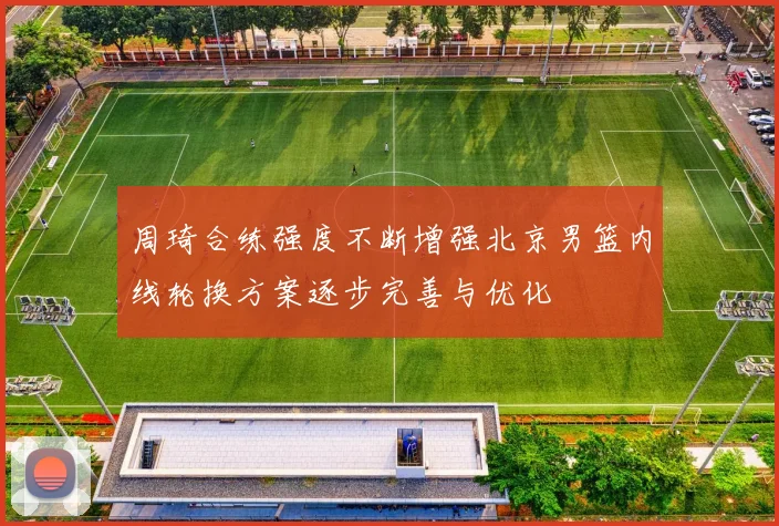 周琦合练强度不断增强北京男篮内线轮换方案逐步完善与优化