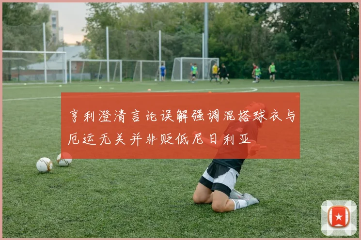 亨利澄清言论误解强调混搭球衣与厄运无关并非贬低尼日利亚