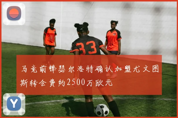 马竞前锋瑟尔洛特确认加盟尤文图斯转会费约2500万欧元