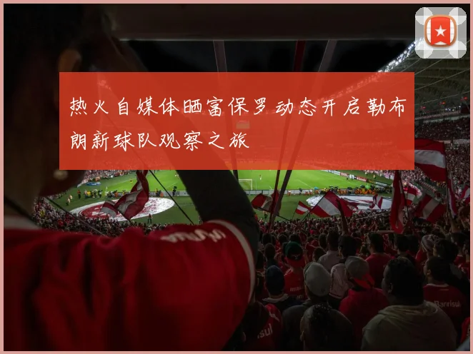 热火自媒体晒富保罗动态开启勒布朗新球队观察之旅