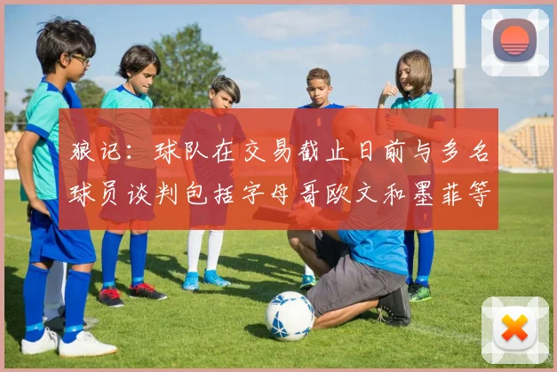 狼记：球队在交易截止日前与多名球员谈判包括字母哥欧文和墨菲等人