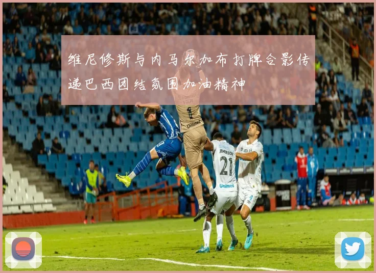 维尼修斯与内马尔加布打牌合影传递巴西团结氛围加油精神
