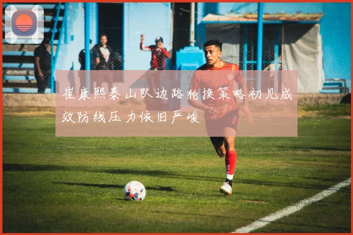 崔康熙泰山队边路轮换策略初见成效防线压力依旧严峻